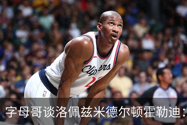 字母哥谈洛佩兹米德尔顿霍勒迪：他们不会提前一个月归队