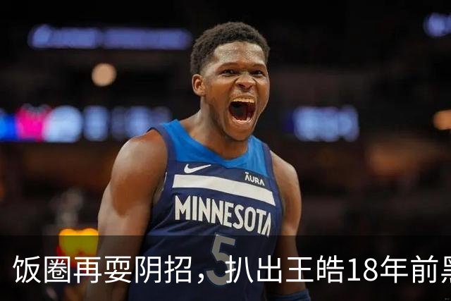 饭圈再耍阴招，扒出王皓18年前黑料！网友：这是要把他往死里整啊
