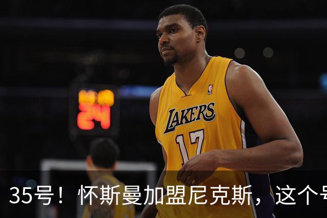 35号！怀斯曼加盟尼克斯，这个号码藏着什么信号