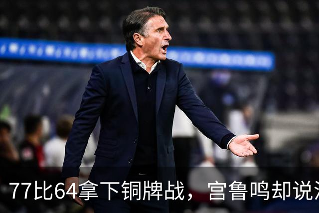 77比64拿下铜牌战，宫鲁鸣却说没完成目标